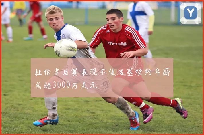 杜伦季后赛表现不佳活塞续约年薪或超3000万美元