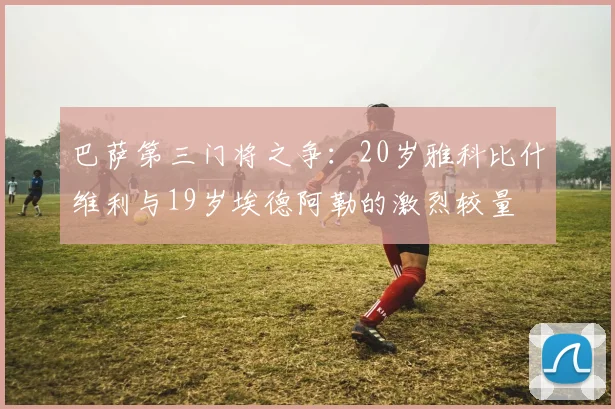 巴萨第三门将之争：20岁雅科比什维利与19岁埃德阿勒的激烈较量