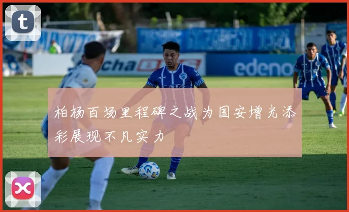 柏杨百场里程碑之战为国安增光添彩展现不凡实力