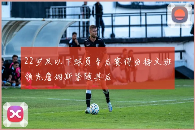 22岁及以下球员季后赛得分榜文班领先詹姆斯紧随其后