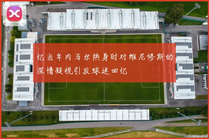 忆当年内马尔热身时对维尼修斯的深情凝视引发球迷回忆