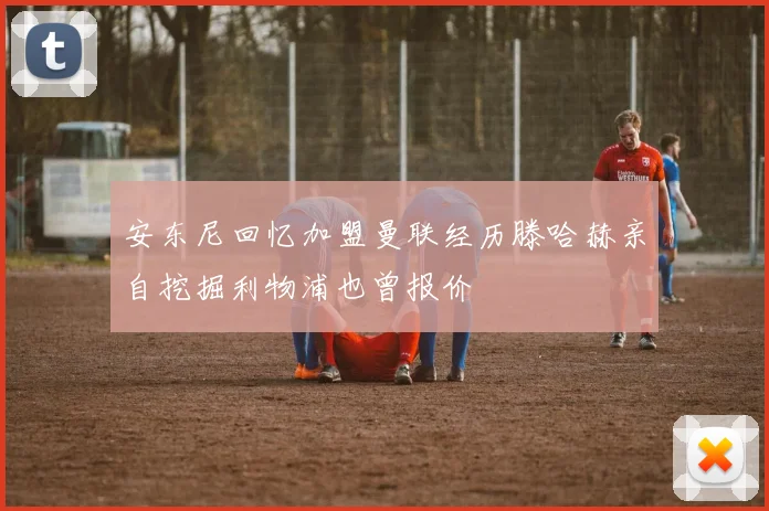 安东尼回忆加盟曼联经历滕哈赫亲自挖掘利物浦也曾报价