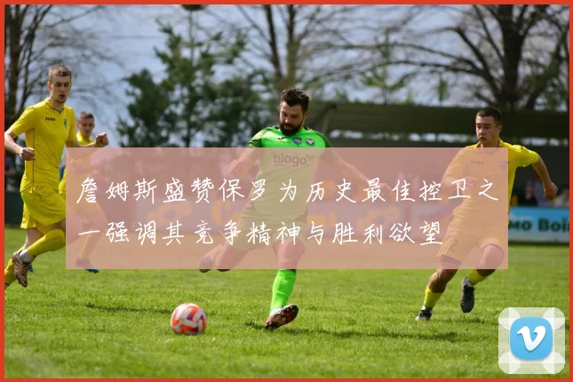 詹姆斯盛赞保罗为历史最佳控卫之一强调其竞争精神与胜利欲望