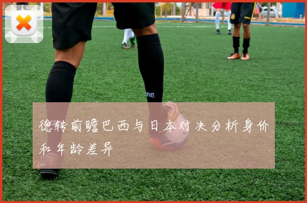 德转前瞻巴西与日本对决分析身价和年龄差异