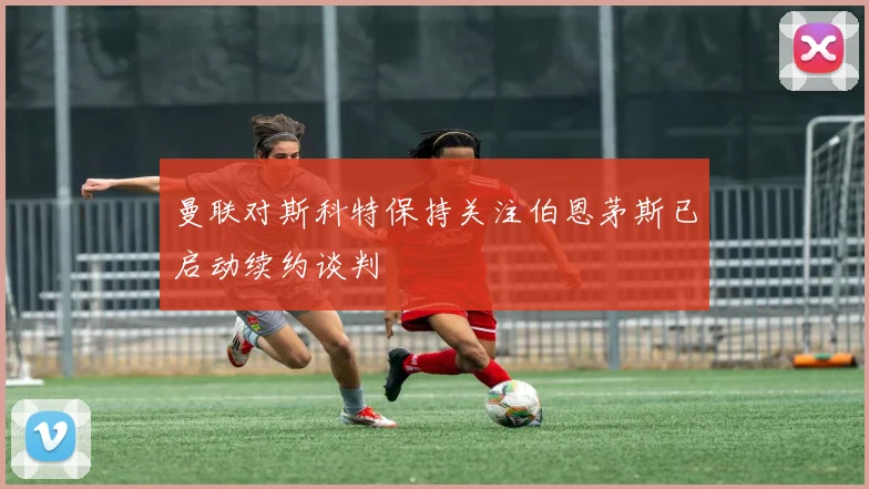 曼联对斯科特保持关注伯恩茅斯已启动续约谈判