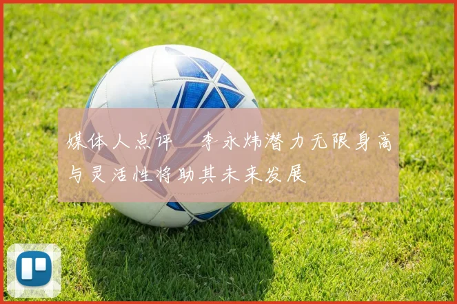 媒体人点评偰李永炜潜力无限身高与灵活性将助其未来发展