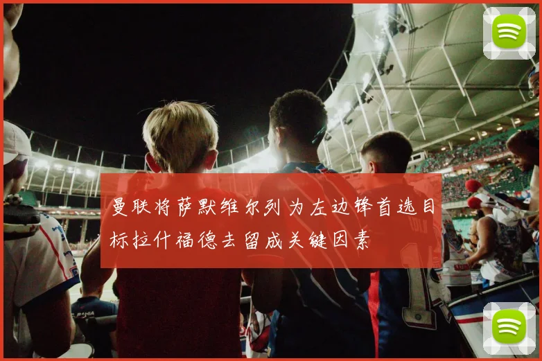 曼联将萨默维尔列为左边锋首选目标拉什福德去留成关键因素