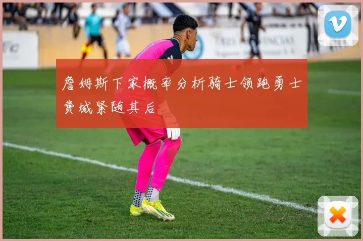 詹姆斯下家概率分析骑士领跑勇士费城紧随其后