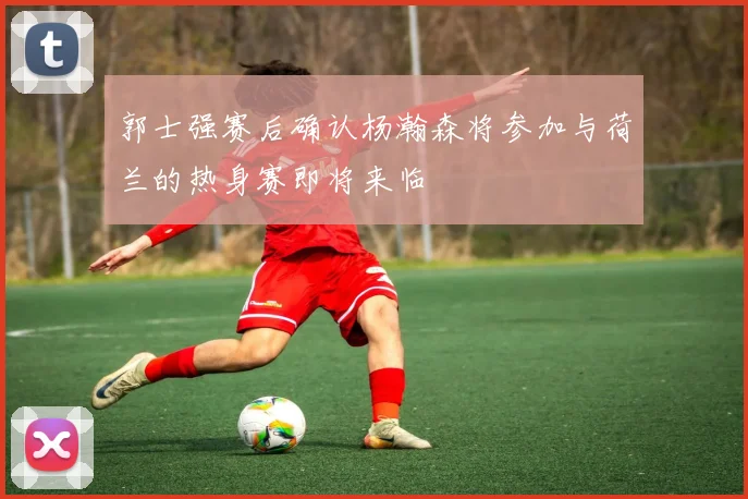 郭士强赛后确认杨瀚森将参加与荷兰的热身赛即将来临