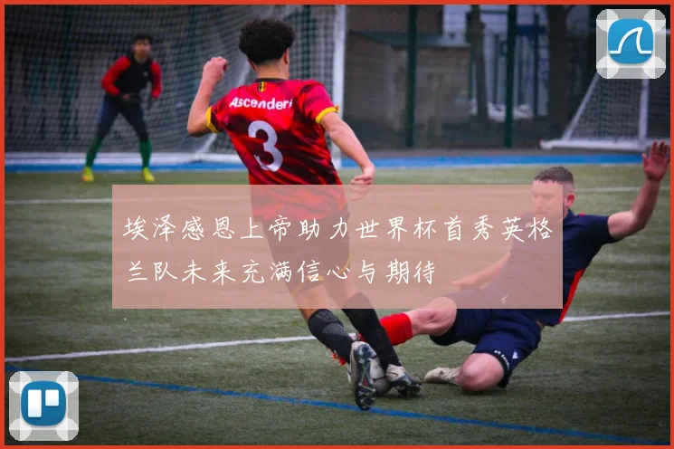 埃泽感恩上帝助力世界杯首秀英格兰队未来充满信心与期待