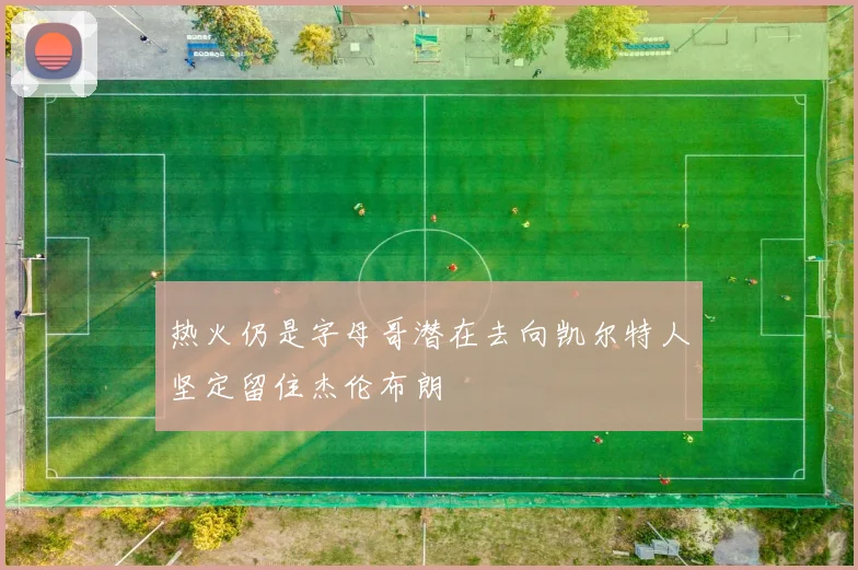 热火仍是字母哥潜在去向凯尔特人坚定留住杰伦布朗