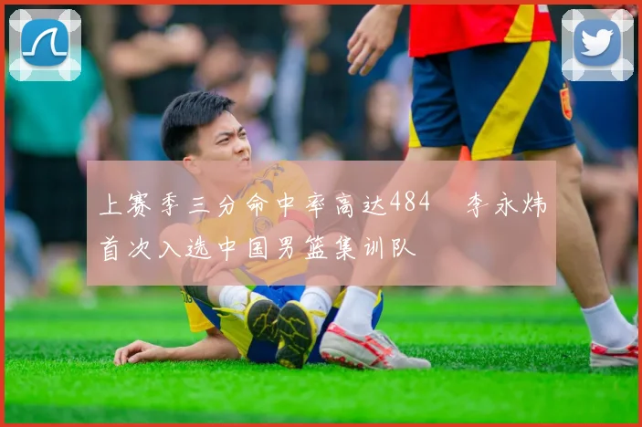 上赛季三分命中率高达484偰李永炜首次入选中国男篮集训队