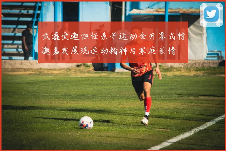 武磊受邀担任亲子运动会开幕式特邀嘉宾展现运动精神与家庭亲情