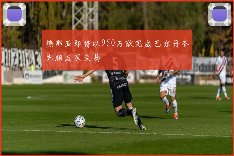 热那亚即将以950万欧完成巴尔丹齐先租后买交易