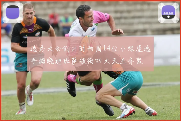选秀大会倒计时两周14位小绿屋选手揭晓迪班萨领衔四大天王齐聚