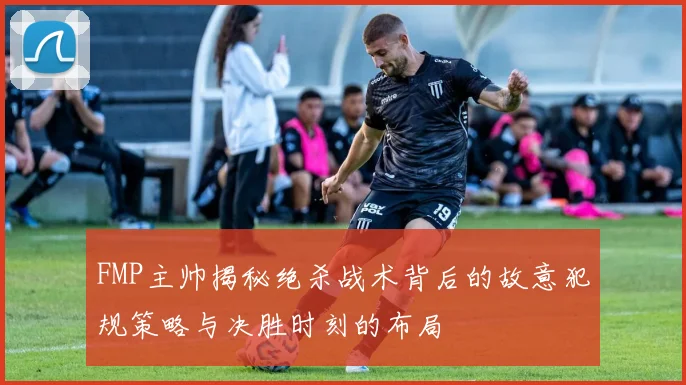 FMP主帅揭秘绝杀战术背后的故意犯规策略与决胜时刻的布局