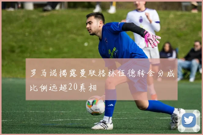 罗马诺揭露曼联格林伍德转会分成比例远超20真相