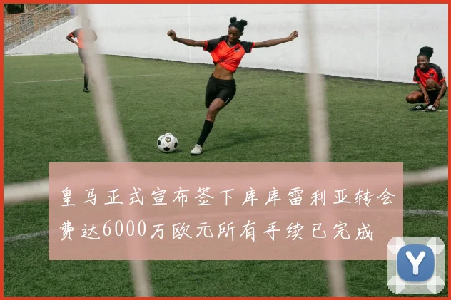 皇马正式宣布签下库库雷利亚转会费达6000万欧元所有手续已完成