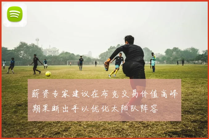 薪资专家建议在布克交易价值高峰期果断出手以优化太阳队阵容