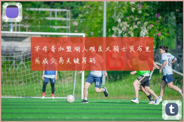 字母哥加盟湖人难度大骑士莫布里或成交易关键筹码