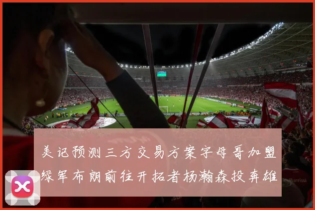 美记预测三方交易方案字母哥加盟绿军布朗前往开拓者杨瀚森投奔雄鹿